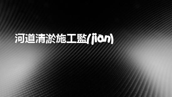 河道清淤施工監(jiān)理？這樣做才靠譜！